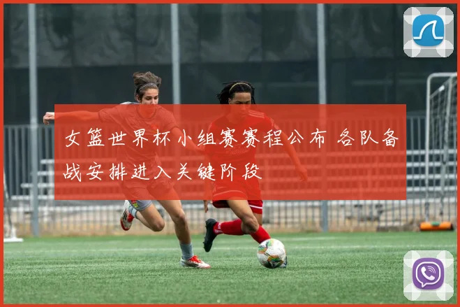 女篮世界杯小组赛赛程公布 各队备战安排进入关键阶段
