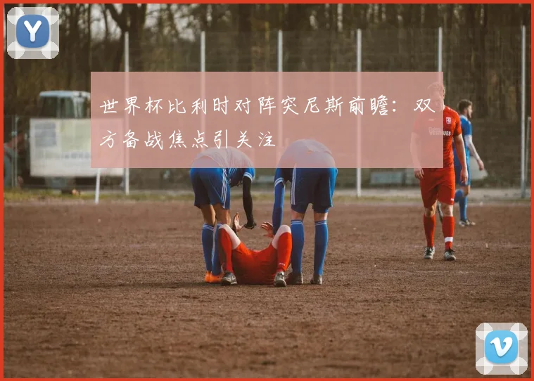 世界杯比利时对阵突尼斯前瞻：双方备战焦点引关注